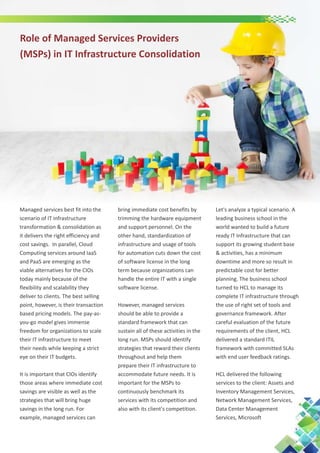 Role of Managed Services Providers
(MSPs) in IT Infrastructure Consolidation

Managed services best fit into the
scenario of IT infrastructure
transformation & consolidation as
it delivers the right efficiency and
cost savings. In parallel, Cloud
Computing services around IaaS
and PaaS are emerging as the
viable alternatives for the CIOs
today mainly because of the
flexibility and scalability they
deliver to clients. The best selling
point, however, is their transaction
based pricing models. The pay-asyou-go model gives immense
freedom for organizations to scale
their IT infrastructure to meet
their needs while keeping a strict
eye on their IT budgets.
It is important that CIOs identify
those areas where immediate cost
savings are visible as well as the
strategies that will bring huge
savings in the long run. For
example, managed services can

bring immediate cost benefits by
trimming the hardware equipment
and support personnel. On the
other hand, standardization of
infrastructure and usage of tools
for automation cuts down the cost
of software license in the long
term because organizations can
handle the entire IT with a single
software license.
However, managed services
should be able to provide a
standard framework that can
sustain all of these activities in the
long run. MSPs should identify
strategies that reward their clients
throughout and help them
prepare their IT infrastructure to
accommodate future needs. It is
important for the MSPs to
continuously benchmark its
services with its competition and
also with its client's competition.

Let's analyze a typical scenario. A
leading business school in the
world wanted to build a future
ready IT Infrastructure that can
support its growing student base
& activities, has a minimum
downtime and more so result in
predictable cost for better
planning. The business school
turned to HCL to manage its
complete IT infrastructure through
the use of right set of tools and
governance framework. After
careful evaluation of the future
requirements of the client, HCL
delivered a standard ITIL
framework with committed SLAs
with end user feedback ratings.
HCL delivered the following
services to the client: Assets and
Inventory Management Services,
Network Management Services,
Data Center Management
Services, Microsoft

 