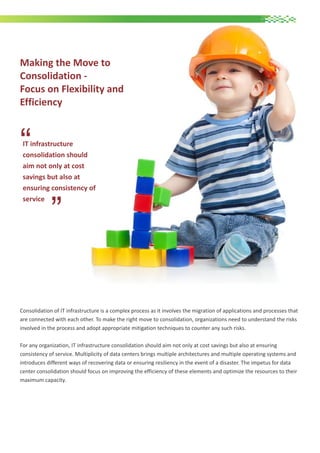 Making the Move to
Consolidation Focus on Flexibility and
Efficiency

“

IT infrastructure
consolidation should
aim not only at cost
savings but also at
ensuring consistency of
service

“

Consolidation of IT infrastructure is a complex process as it involves the migration of applications and processes that
are connected with each other. To make the right move to consolidation, organizations need to understand the risks
involved in the process and adopt appropriate mitigation techniques to counter any such risks.
For any organization, IT infrastructure consolidation should aim not only at cost savings but also at ensuring
consistency of service. Multiplicity of data centers brings multiple architectures and multiple operating systems and
introduces different ways of recovering data or ensuring resiliency in the event of a disaster. The impetus for data
center consolidation should focus on improving the efficiency of these elements and optimize the resources to their
maximum capacity.

 