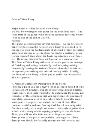 Point of View Essay
Major Paper #1--The Point of View Essay
We will be working on this paper for the next three units. The
final draft of the paper--with all three sections described below-
-will be due at the end of Unit #4.
Purpose:
This paper assignment has several purposes. As the first major
paper for this class, the Point of View Essay is designed to re-
engage you with the fundamentals of all good writing, including
using lush sensory details to show the reader a particular place
(rather than tell them about it), basic organization, clear focus,
etc. However, this unit does not function as a mere review.
The Point of View Essay will also introduce you to the concept
of "thinking and seeing rhetorically, and analyzing writing
rhetorically"--using the Writer's Toolbox described in this unit
to improve your writing and critical reading skills. Finally,
the Point of View Essay allows you to reflect on this process.
The Assignment:
1. Pleasant/Unpleasant Description of the Place:
Choose a place you can observe for an extended period of time
(at least 20-30 minutes). Use all of your senses (sight, hearing,
touch, smell, even taste if possible) to experience the place, and
record all of the sensations that you experience. As you record
your data, you may wish to note which details naturally seem
more positive, negative, or neutral, in terms of tone. (For
instance, a stinky and overflowing trash barrel swarming with
flies in a nearby alley might seem more inherently negative than
a little white bunny rabbit hopping playfully across the lawn.)
Then, you will use this information to help your write
descriptions of the place: one positive, one negative. Both
descriptions should be factually true (same real time and real
 