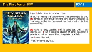 POV 1The First Person POV
Look, I didn’t want to be a half blood.
If you’re reading this because you think you might be one,
my advice is: close this book right now. Believe whatever lie
your mom or dad told you about your birth, and try to lead
a normal life.
…
My name is Percy Jackson. I’m 12 years old. Until a few
months ago, I was a boarding student at Yancy Academy, a
private school for troubled kids in upstate New York.
Am I a troubled kid?
Yeah. You could say that.
Look, didn’t want to be a half blood.
If you’re reading this because you think you might be one,
advice is: close this book right now. Believe whatever lie
your mom or dad told you about your birth, and try to lead
a normal life.
…
name is Percy Jackson. ’m 12 years old. Until a few
months ago, was a boarding student at Yancy Academy, a
private school for troubled kids in upstate New York.
Am a troubled kid?
Yeah. You could say that.
 