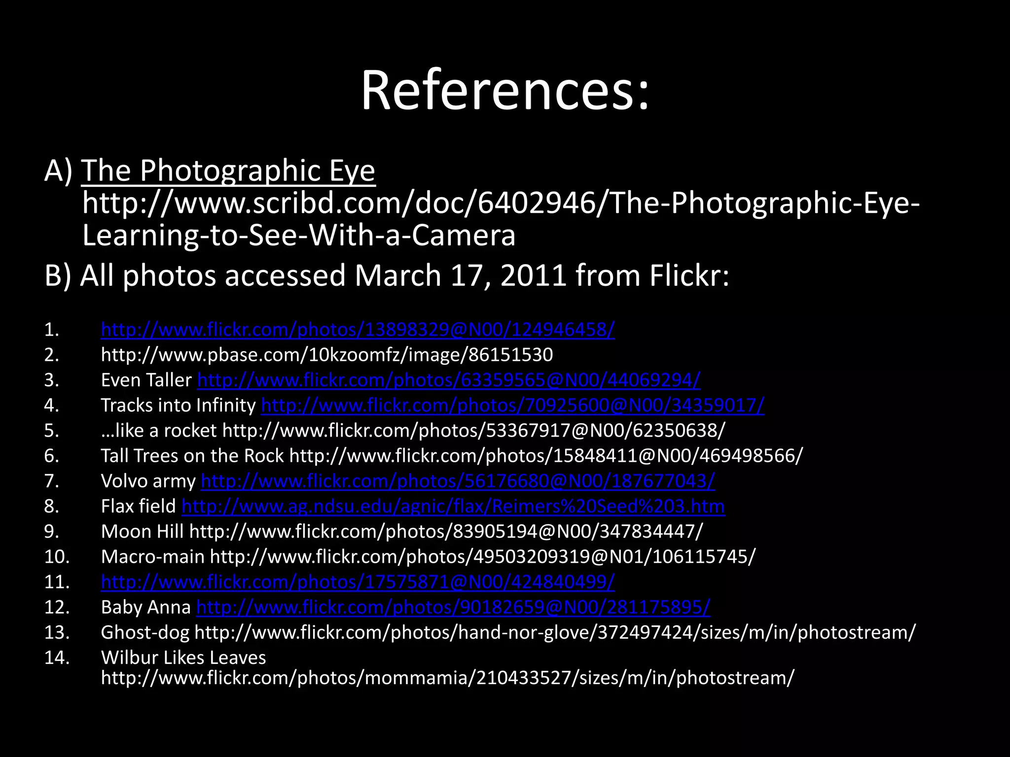 References:
A) The Photographic Eye
   http://www.scribd.com/doc/6402946/The-Photographic-Eye-
   Learning-to-See-With-a-Camera
B) All photos accessed March 17, 2011 from Flickr:
1.    http://www.flickr.com/photos/13898329@N00/124946458/
2.    http://www.pbase.com/10kzoomfz/image/86151530
3.    Even Taller http://www.flickr.com/photos/63359565@N00/44069294/
4.    Tracks into Infinity http://www.flickr.com/photos/70925600@N00/34359017/
5.    …like a rocket http://www.flickr.com/photos/53367917@N00/62350638/
6.    Tall Trees on the Rock http://www.flickr.com/photos/15848411@N00/469498566/
7.    Volvo army http://www.flickr.com/photos/56176680@N00/187677043/
8.    Flax field http://www.ag.ndsu.edu/agnic/flax/Reimers%20Seed%203.htm
9.    Moon Hill http://www.flickr.com/photos/83905194@N00/347834447/
10.   Macro-main http://www.flickr.com/photos/49503209319@N01/106115745/
11.   http://www.flickr.com/photos/17575871@N00/424840499/
12.   Baby Anna http://www.flickr.com/photos/90182659@N00/281175895/
13.   Ghost-dog http://www.flickr.com/photos/hand-nor-glove/372497424/sizes/m/in/photostream/
14.   Wilbur Likes Leaves
      http://www.flickr.com/photos/mommamia/210433527/sizes/m/in/photostream/
 