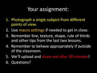 Your assignment:
1. Photograph a single subject from different
   points of view.
2. Use macro settings if needed to get in close.
3. Remember line, texture, shape, rule of thirds
   and other tips from the last two lessons.
4. Remember to behave appropriately if outside
   of the classroom.
5. We’ll upload and share out after 30 minutes!
6. Questions?
 