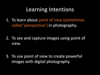 Learning Intentions
1. To learn about point of view (sometimes
   called ‘perspective’) in photography.

2. To see and capture images using point of
   view.

3. To use point of view to create powerful
   images with digital photography.
 