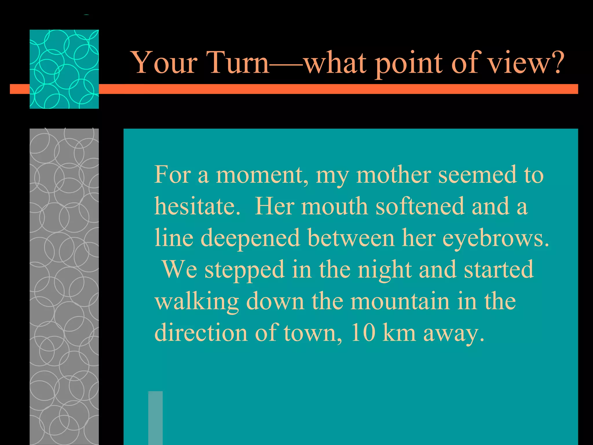 Your Turn—what point of view? For a moment, my mother seemed to hesitate.  Her mouth softened and a line deepened between her eyebrows.  We stepped in the night and started walking down the mountain in the direction of town, 10 km away. 