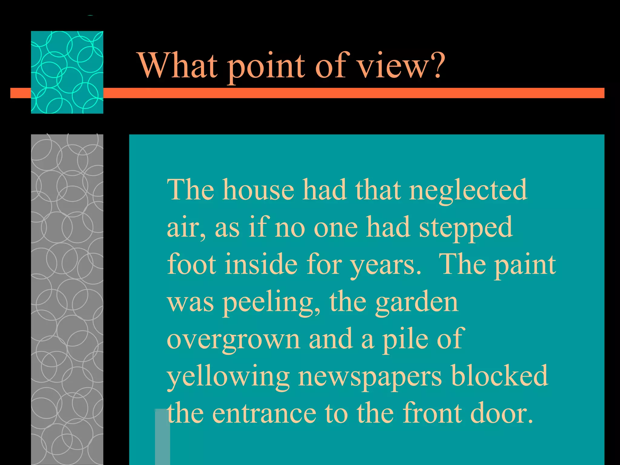 What point of view? The house had that neglected air, as if no one had stepped foot inside for years.  The paint was peeling, the garden overgrown and a pile of yellowing newspapers blocked the entrance to the front door. 