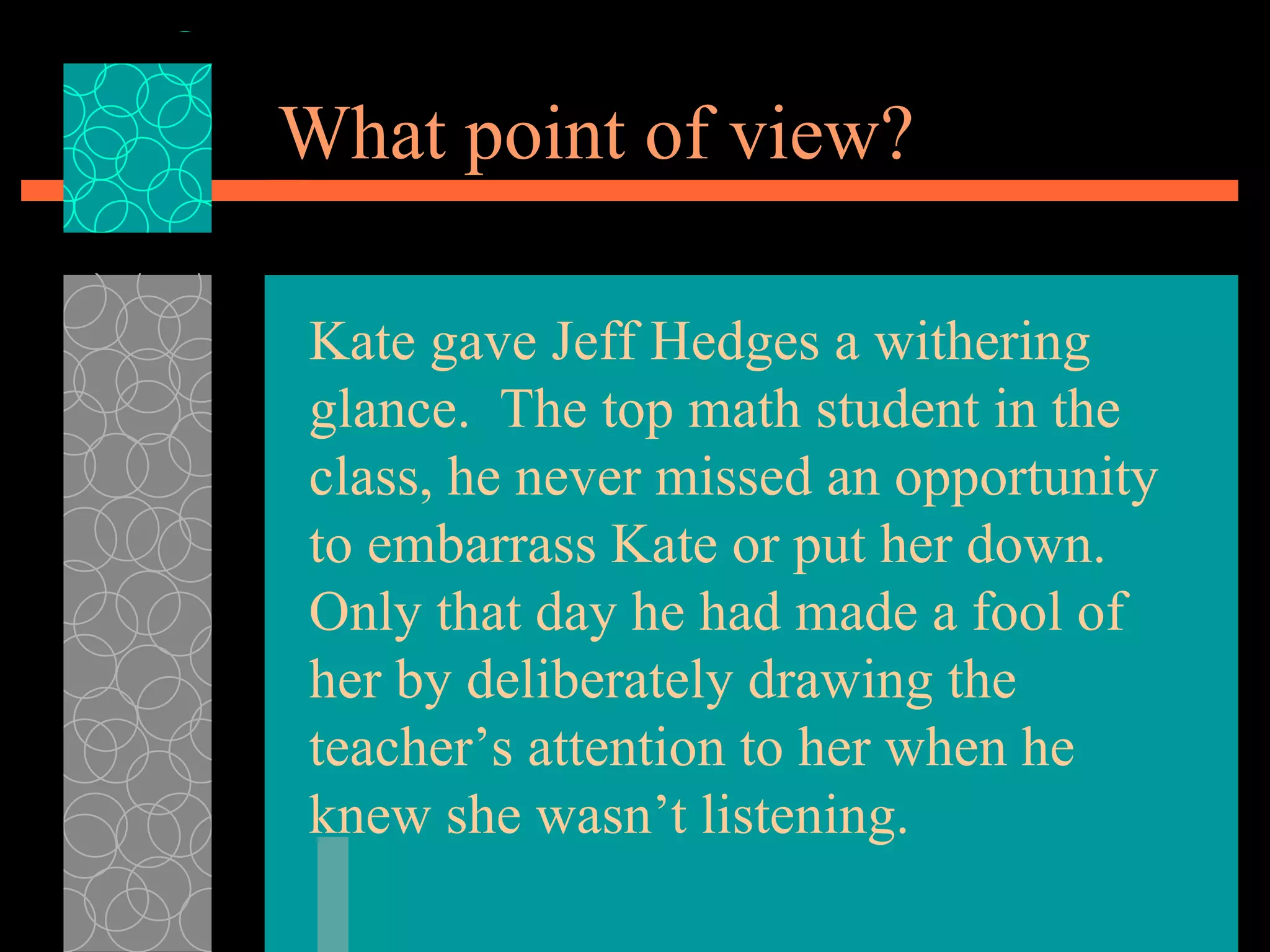What point of view? Kate gave Jeff Hedges a withering glance.  The top math student in the class, he never missed an opportunity to embarrass Kate or put her down.  Only that day he had made a fool of her by deliberately drawing the teacher’s attention to her when he knew she wasn’t listening. 