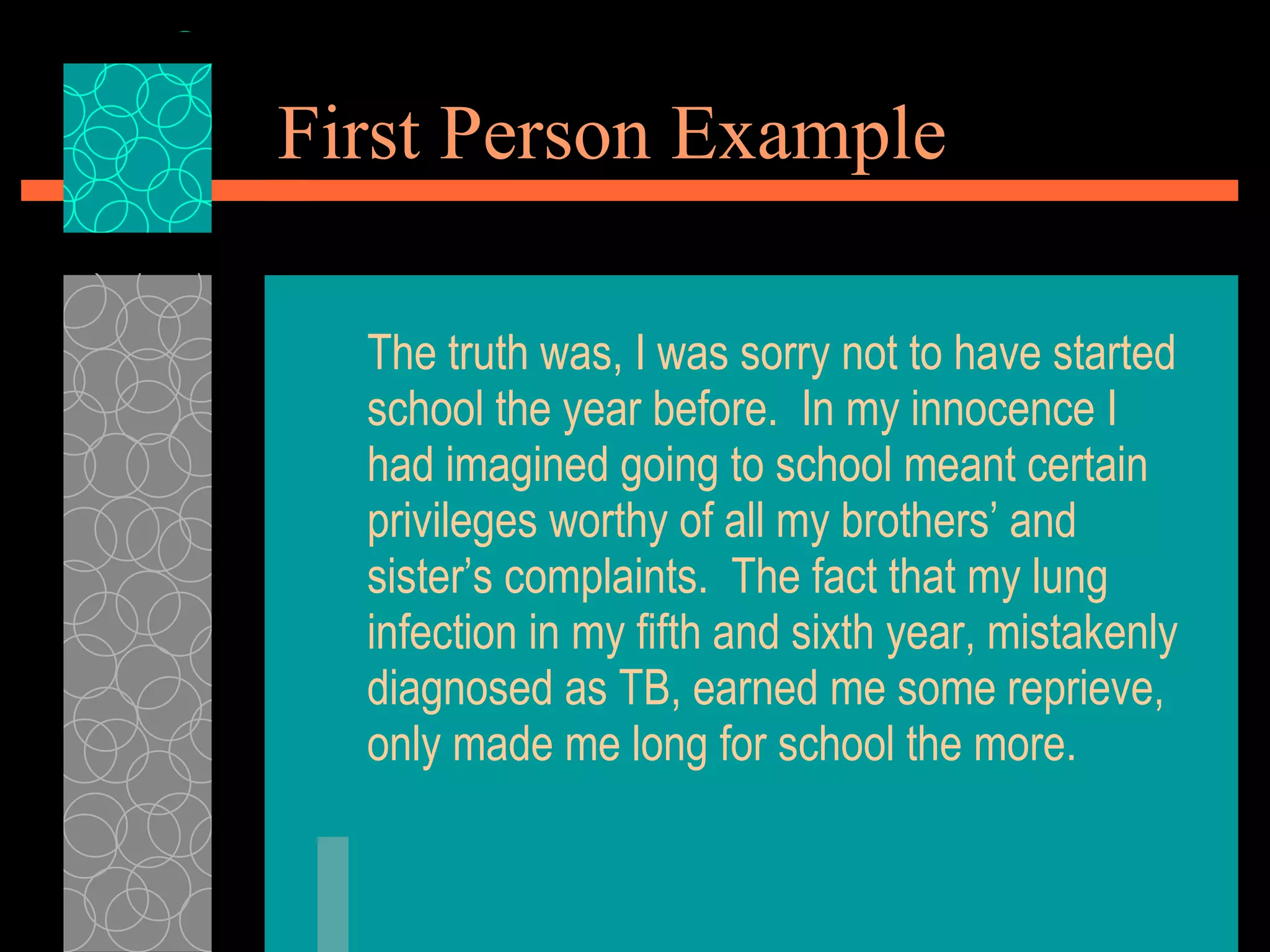 First Person Example The truth was, I was sorry not to have started school the year before.  In my innocence I had imagined going to school meant certain privileges worthy of all my brothers’ and sister’s complaints.  The fact that my lung infection in my fifth and sixth year, mistakenly diagnosed as TB, earned me some reprieve, only made me long for school the more. 