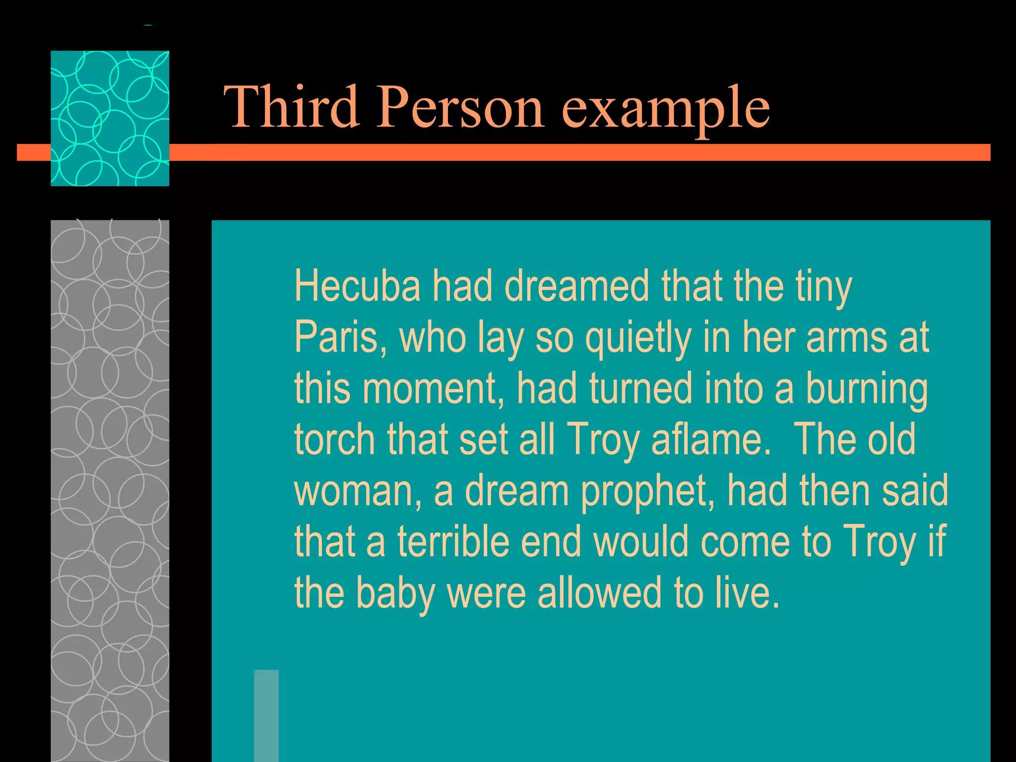Third Person example Hecuba had dreamed that the tiny Paris, who lay so quietly in her arms at this moment, had turned into a burning torch that set all Troy aflame.  The old woman, a dream prophet, had then said that a terrible end would come to Troy if the baby were allowed to live. 