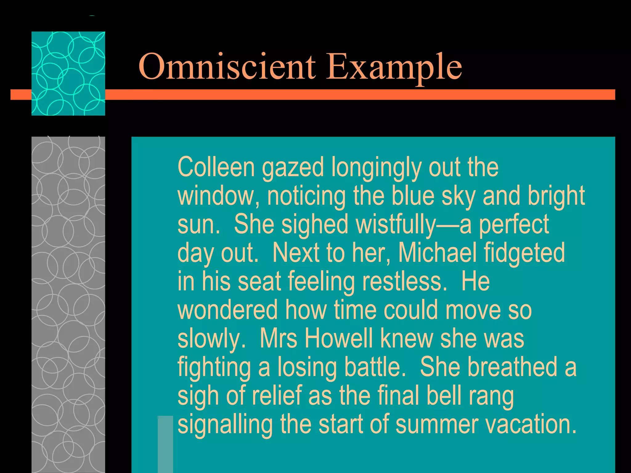 Omniscient Example Colleen gazed longingly out the window, noticing the blue sky and bright sun.  She sighed wistfully—a perfect day out.  Next to her, Michael fidgeted in his seat feeling restless.  He wondered how time could move so slowly.  Mrs Howell knew she was fighting a losing battle.  She breathed a sigh of relief as the final bell rang signalling the start of summer vacation. 