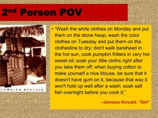 2nd Person POV
        • “Wash the white clothes on Monday and put
          them on the stone heap; wash the color
          clothes on Tuesday and put them on the
          clothesline to dry; don't walk barehead in
          the hot sun; cook pumpkin fritters in very hot
          sweet oil; soak your little cloths right after
          you take them off; when buying cotton to
          make yourself a nice blouse, be sure that it
          doesn't have gum on it, because that way it
          won't hold up well after a wash; soak salt
          fish overnight before you cook it;”

                                --Jamaica Kincaid, “Girl”
 
