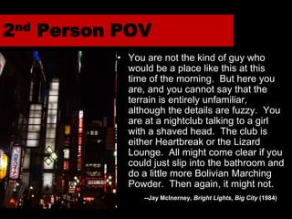 2nd Person POV
          • You are not the kind of guy who
            would be a place like this at this
            time of the morning. But here you
            are, and you cannot say that the
            terrain is entirely unfamiliar,
            although the details are fuzzy. You
            are at a nightclub talking to a girl
            with a shaved head. The club is
            either Heartbreak or the Lizard
            Lounge. All might come clear if you
            could just slip into the bathroom and
            do a little more Bolivian Marching
            Powder. Then again, it might not.
                --Jay McInerney, Bright Lights, Big City (1984)
 