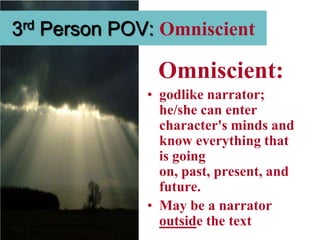 3rd Person POV: Omniscient

               Omniscient:
              • godlike narrator;
                he/she can enter
                character's minds and
                know everything that
                is going
                on, past, present, and
                future.
              • May be a narrator
                outside the text
 
