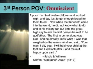 3rd Person POV: Omniscient
         A poor man had twelve children and worked
            night and day just to get enough bread for
            them to eat. Now when the thirteenth came
            into the world, he did not know what to do
            and in his misery ran out onto the great
            highway to ask the first person he met to be
            godfather. The first to come along was
            God, and he already knew what it was that
            weighed on the man’s mind and said, “Poor
            man, I pity you. I will hold your child at the
            font and I will look after it and make it
            happy upon earth.”
         •          --Jakob & Wilhelm
            Grimm, “Godfather Death” (1812)
 