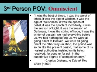 3rd Person POV: Omniscient
         • “It was the best of times, it was the worst of
           times, it was the age of wisdom, it was the
           age of foolishness, it was the epoch of
           belief, it was the epoch of incredulity, it was
           the season of Light, it was the season of
           Darkness, it was the spring of hope, it was the
           winter of despair, we had everything before
           us, we had nothing before us, we were all
           going direct to Heaven, we were all going
           direct the other way--in short, the period was
           so far like the present period, that some of its
           nosiest authorities insisted on its being
           received, for good or for evil, in the
           superlative degree of comparison only.”
         •           --Charles Dickens, A Tale of Two
           Cities (1859)
 