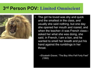 3rd Person POV: Limited Omniscient
             • The girl he loved was shy and quick
               and the smallest in the class, and
               usually she said nothing, but one day
               she opened her mouth and roared, and
               when the teacher--it was French class--
               asked her what she was doing, she
               said, in French, I am a lion, and he
               wanted to smell her breath and put his
               hand against the rumblings in her
               throat.

                --Elizabeth Graver, “The Boy Who Fell Forty Feet”
                   (1993)
 