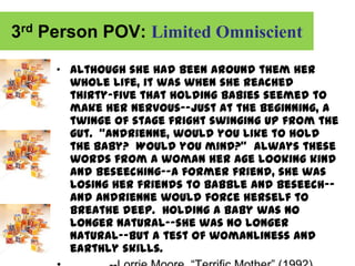 3rd Person POV: Limited Omniscient

     „ Although she had been around them her
       whole life, it was when she reached
       thirty-five that holding babies seemed to
       make her nervous--just at the beginning, a
       twinge of stage fright swinging up from the
       gut. “Andrienne, would you like to hold
       the baby? Would you mind?” Always these
       words from a woman her age looking kind
       and beseeching--a former friend, she was
       losing her friends to babble and beseech--
       and Andrienne would force herself to
       breathe deep. Holding a baby was no
       longer natural--she was no longer
       natural--but a test of womanliness and
       earthly skills.
 