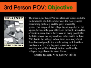 3rd Person POV: Objective
       • The morning of June 27th was clear and sunny, with the
         fresh warmth of a full-summer day; the flowers were
         blossoming profusely and the grass was richly
         green. The people of the village began to gather in the
         square, between the post office and the bank, around ten
         o’clock; in some towns there were so many people that
         the lottery took two days and had to be started on June
         26th, but in this village, where there were only about
         three hundred people, the whole lottery took less than
         two hours, so it could begin at ten o’clock in the
         morning and still be through in time to allow the
         villagers to get home for noon dinner.
              --Shirley Jackson, “The Lottery” (1948)
 