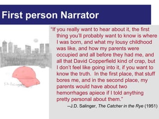 First person Narrator
          “If you really want to hear about it, the first
              thing you’ll probably want to know is where
              I was born, and what my lousy childhood
              was like, and how my parents were
              occupied and all before they had me, and
              all that David Copperfield kind of crap, but
              I don’t feel like going into it, if you want to
              know the truth. In the first place, that stuff
              bores me, and in the second place, my
              parents would have about two
              hemorrhages apiece if I told anything
              pretty personal about them.”
                  --J.D. Salinger, The Catcher in the Rye (1951)
 
