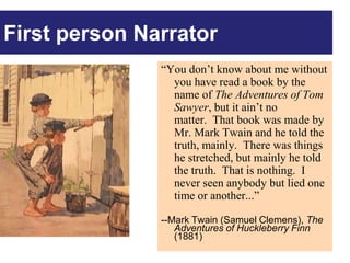 First person PERSON cont’d
       FIRST Narrator
              “You don’t know about me without
                you have read a book by the
                name of The Adventures of Tom
                Sawyer, but it ain’t no
                matter. That book was made by
                Mr. Mark Twain and he told the
                truth, mainly. There was things
                he stretched, but mainly he told
                the truth. That is nothing. I
                never seen anybody but lied one
                time or another...”

              --Mark Twain (Samuel Clemens), The
                 Adventures of Huckleberry Finn
                 (1881)
 