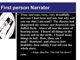 First person Narrator
       • True--nervous--very, very dreadfully
         nervous I had been and am; but why will
         you say that I am mad? The disease had
         sharpened my senses--not destroyed--not
         dulled them. Above all was the sense of
         hearing acute. I heard all things in the
         heaven and in the earth. I heard many
         things in hell. How, then, am I
         mad? Hearken! and observe how
         healthily--how calmly I can tell you the
         whole story.
                  --Edgar Allan Poe, “The Tell-Tale Heart”
         (1850)
 