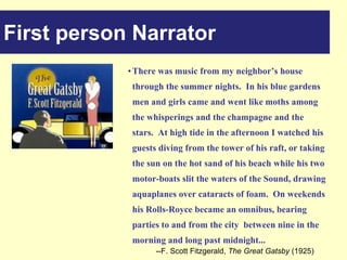 First person Narrator
            • There was music from my neighbor’s house
             through the summer nights. In his blue gardens
             men and girls came and went like moths among
             the whisperings and the champagne and the
             stars. At high tide in the afternoon I watched his
             guests diving from the tower of his raft, or taking
             the sun on the hot sand of his beach while his two
             motor-boats slit the waters of the Sound, drawing
             aquaplanes over cataracts of foam. On weekends
             his Rolls-Royce became an omnibus, bearing
             parties to and from the city between nine in the
             morning and long past midnight...
                   --F. Scott Fitzgerald, The Great Gatsby (1925)
 