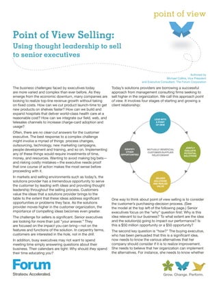 point of view

Point of View Selling:
Using thought leadership to sell
to senior executives

                                                                                                                         Authored by
                                                                                                      Michael Collins, Vice President
                                                                                    and Executive Consultant, The Forum Corporation

The business challenges faced by executives today             Today’s solutions providers are borrowing a successful
are more varied and complex than ever before. As they         approach from management consulting firms seeking to
emerge from the economic downturn, many companies are         sell higher in the organization. We call this approach point
looking to realize top-line revenue growth without taking     of view. It involves four stages of starting and growing a
on fixed costs. How can we cut product launch-time to get     client relationship:
new products on shelves faster? How can we build and
expand hospitals that deliver world-class health care at a
reasonable cost? How can we integrate our field, web, and                                    LEAD WITH
telesales channels to increase charge-card adoption and                                       A POINT
                                                                                              OF VIEW
usage?
Often, there are no clear-cut answers for the customer
executive. The best response to a complex challenge
might involve a myriad of things: process changes,
outsourcing, technology, new marketing campaigns,
                                                                                                                      JOINTLY
people development and training, and so on. Implementing              IDENTIFY          MUTUALLY BENEFICIAL          EVALUATE
                                                                       OTHER            CUSTOMER/SUPPLIER
any of these things would require investments of time,              OPPORTUNITIES          RELATIONSHIP
                                                                                                                    POTENTIAL
                                                                                                                    SOLUTIONS
money, and resources. Wanting to avoid making big bets—
and risking costly mistakes—the executive needs proof
that one course of action makes the most sense before
proceeding with it.
In markets and selling environments such as today’s, the                                      DELIVER
solutions provider has a tremendous opportunity to serve                                     SOLUTIONS
                                                                                            AND REALIZE
the customer by leading with ideas and providing thought                                       VALUE
leadership throughout the selling process. Customers
value the ideas that a solutions provider brings to the
table to the extent that these ideas address significant      One way to think about point of view selling is to consider
opportunities or problems they face. As the solutions         the customer’s purchasing-decision process. (See
provider moves higher in the customer organization, the       the model at the top left of the following page.) Senior
importance of compelling ideas becomes even greater.          executives focus on the “why” question first: Why is this
The challenge for sellers is significant. Senior executives   idea relevant to our business? To what extent are the idea
are looking for more than just “your answer.” They            and the solution(s) going to impact our performance? Is
are focused on the impact you can bring—not on the            this a $50 million opportunity or a $50 opportunity?
features and functions of the solution. In carpentry terms,   The second key question is “how?” The buying executive,
customers are interested in the hole, not in the drill.       who has been persuaded that this is a significant idea,
In addition, busy executives may not want to spend            now needs to know the various alternatives that her
meeting time simply answering questions about their           company should consider if it is to realize improvement.
business. Their calendars are tight: Why should they spend    She needs to believe that her organization can implement
their time educating you?                                     the alternatives. For instance, she needs to know whether
 