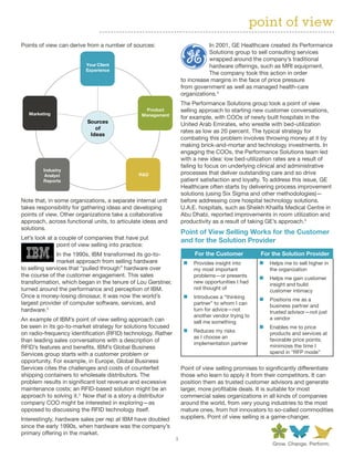 point of view
Points of view can derive from a number of sources:                          In 2001, GE Healthcare created its Performance
                                                                             Solutions group to sell consulting services
                                                                             wrapped around the company’s traditional
                          Your Client                                        hardware offerings, such as MRI equipment.
                          Experience
                                                                             The company took this action in order
                                                                  to increase margins in the face of price pressure
                                                                  from government as well as managed health-care
                                                                  organizations.4
                                                                  The Performance Solutions group took a point of view
                                                 Product          selling approach to starting new customer conversations,
   Marketing                                    Management
                                                                  for example, with COOs of newly built hospitals in the
                          Sources                                 United Arab Emirates, who wrestle with bed-utilization
                             of
                                                                  rates as low as 20 percent. The typical strategy for
                           Ideas
                                                                  combating this problem involves throwing money at it by
                                                                  making brick-and-mortar and technology investments. In
                                                                  engaging the COOs, the Performance Solutions team led
                                                                  with a new idea: low bed-utilization rates are a result of
                                                                  failing to focus on underlying clinical and administrative
         Industry
          Analyst                              R&D                processes that deliver outstanding care and so drive
         Reports                                                  patient satisfaction and loyalty. To address this issue, GE
                                                                  Healthcare often starts by delivering process improvement
                                                                  solutions (using Six Sigma and other methodologies)—
Note that, in some organizations, a separate internal unit        before addressing core hospital technology solutions.
takes responsibility for gathering ideas and developing           U.A.E. hospitals, such as Sheikh Khalifa Medical Centre in
points of view. Other organizations take a collaborative          Abu Dhabi, reported improvements in room utilization and
approach, across functional units, to articulate ideas and        productivity as a result of taking GE’s approach.5
solutions.
                                                                  Point of View Selling Works for the Customer
Let’s look at a couple of companies that have put                 and for the Solution Provider	
               point of view selling into practice:
               In the 1990s, IBM transformed its go-to-                For the Customer           For the Solution Provider
               market approach from selling hardware               „„ Provides insight into       „„ Helps me to sell higher in
to selling services that “pulled through” hardware over                my most important              the organization
the course of the customer engagement. This sales                      problems—or presents       „„ Helps me gain customer
transformation, which began in the tenure of Lou Gerstner,             new opportunities I had        insight and build
turned around the performance and perception of IBM.                   not thought of
                                                                                                      customer intimacy
Once a money-losing dinosaur, it was now the world’s               „„ Introduces a “thinking      „„ Positions me as a
largest provider of computer software, services, and                   partner” to whom I can         business partner and
hardware.2                                                             turn for advice—not            trusted advisor—not just
                                                                       another vendor trying to
An example of IBM’s point of view selling approach can                                                a vendor
                                                                       sell me something
be seen in its go-to-market strategy for solutions focused                                        „„ Enables me to price
on radio-frequency identification (RFID) technology. Rather        „„ Reduces my risks                products and services at
                                                                       as I choose an
than leading sales conversations with a description of                                                favorable price points;
                                                                       implementation partner
RFID’s features and benefits, IBM’s Global Business                                                   minimizes the time I
Services group starts with a customer problem or                                                      spend in “RFP mode”
opportunity. For example, in Europe, Global Business
Services cites the challenges and costs of counterfeit            Point of view selling promises to significantly differentiate
shipping containers to wholesale distributors. The                those who learn to apply it from their competitors. It can
problem results in significant lost revenue and excessive         position them as trusted customer advisors and generate
maintenance costs; an RFID-based solution might be an             larger, more profitable deals. It is suitable for most
approach to solving it.3 Now that is a story a distributor        commercial sales organizations in all kinds of companies
company COO might be interested in exploring—as                   around the world, from very young industries to the most
opposed to discussing the RFID technology itself.                 mature ones, from hot innovators to so-called commodities
Interestingly, hardware sales per rep at IBM have doubled         suppliers. Point of view selling is a game-changer.
since the early 1990s, when hardware was the company’s
primary offering in the market.
                                                              3
 