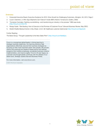 point of view
Endnotes
1.	 Corporate Executive Board, Executive Guidance for 2012: Drive Growth by Challenging Customers, Arlington, VA, 2012, Page 2
2.	 Louis V. Gerstner, Jr. Who Says Elephants Can’t Dance? Inside IBM’s Historic Turnaround. (Collins, 2002)
3.	 “Container Centralen: Fighting counterfeiting—and transforming an industry in the process.” IBM case study
    (http://tinyurl.com/63s7rlv)
4.	 Ranjay Gulati. “Silo Busting: How to Execute on the Promise of Customer Focus” (Harvard Business Review, May 2007)
5.	 Sheikh Khalifa Medical Centre in Abu Dhabi, U.A.E. GE Healthcare customer testimonial (http://tinyurl.com/6gztso2)

Further Reading:
The Basis Group. “Thought Leadership Is the New Sales Pitch” (http://tinyurl.com/6etb6px)



Forum is a recognized global leader in linking learning to
strategic business objectives. Our learning solutions help
organizations effectively execute their business strategies by
focusing on their most important asset: their people. We provide
clients with practical and research-based advice and tailored
programs that mobilize employees, accelerate business-initiative
implementation, and improve agility. Forum’s 40-year legacy as
a pioneer and thought leader continues with the release of our
latest book, Strategic Speed (Harvard Business Press).

For more information, visit www.forum.com.
© 2012 The Forum Corporation




                                                                   4
 