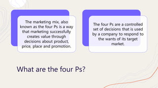 What are the four Ps?
The marketing mix, also
known as the four Ps is a way
that marketing successfully
creates value thro...