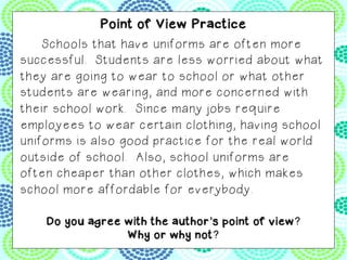 provide students with a better education. 	
Point of View Practice
Schools that have uniforms are often more
successful. Students are less worried about what
they are going to wear to school or what other
students are wearing, and more concerned with
their school work. Since many jobs require
employees to wear certain clothing, having school
uniforms is also good practice for the real world
outside of school. Also, school uniforms are
often cheaper than other clothes, which makes
school more affordable for everybody.	
Do you agree with the author’s point of view?
Why or why not?
 