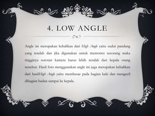 4. LOW ANGLE
Angle ini merupakan kebalikan dari High Angle yaitu sudut pandang
yang rendah dan jika digunakan untuk memotret seeorang maka
tingginya sorotan kamera harus lebih rendah dari kepala orang
tersebut. Hasil foto menggunakan angle ini juga merupakan kebalikan
dari hasilHigh Angle yaitu membesar pada bagian kaki dan mengecil
dibagian badan sampai ke kepala.
 