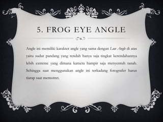 5. FROG EYE ANGLE
Angle ini memiliki karakter angle yang sama dengan Low Angle di atas
yaitu sudut pandang yang rendah hanya saja tingkat kerendahannya
lebih extreme yang dimana kamera hampir saja menyentuh tanah.
Sehingga saat menggunakan angle ini terkadang fotografer harus
tiarap saat memotret.
 