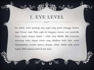 1. EYE LEVEL
Ini adalah sudut pandang atau angle yang netral sehingga disebut
juga Normal Angle. Pada angle ini tingginya kamera saat membidik
harus sejajar dengan subjek / objek yang dibidik. Bila memotret
seseorang maka bagian tubuh yang dijadikan tolak ukur untuk
mensejajarkan sorotan kamera dengan subjek adalah pada posisi
kepala, lebih tepatnya jatuh di area mata.
 