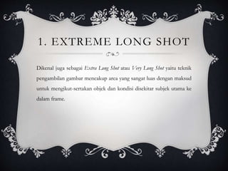 1. EXTREME LONG SHOT
Dikenal juga sebagai Extra Long Shot atau Very Long Shot yaitu teknik
pengambilan gambar mencakup area yang sangat luas dengan maksud
untuk mengikut-sertakan objek dan kondisi disekitar subjek utama ke
dalam frame.
 