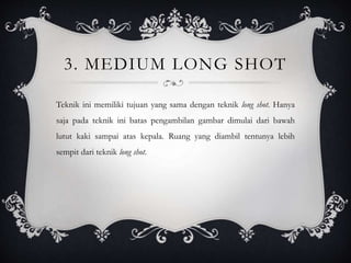 3. MEDIUM LONG SHOT
Teknik ini memiliki tujuan yang sama dengan teknik long shot. Hanya
saja pada teknik ini batas pengambilan gambar dimulai dari bawah
lutut kaki sampai atas kepala. Ruang yang diambil tentunya lebih
sempit dari teknik long shot.
 