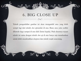 6. BIG CLOSE UP
Teknik pengambilan gambar ini akan mengambil area yang lebih
sempit lagi dari teknik close upstandar di atas. Batas area yaitu sedikit
dibawah dagu sampai di atas dahi (batas kepala). Pada dasarnya tujuan
teknik ini sama dengan teknik close up di atas hanya saja menekankan
untuk lebih mendetailkan ekspresi dan mimik wajah seseorang.
 