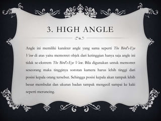 3. HIGH ANGLE
Angle ini memiliki karakter angle yang sama seperti The Bird's-Eye
View di atas yaitu memotret objek dari ketinggian hanya saja angle ini
tidak se-ekstrem The Bird's-Eye View. Bila digunakan untuk memotret
seseorang maka tingginya sorotan kamera harus lebih tinggi dari
posisi kepala orang tersebut. Sehingga posisi kepala akan tampak lebih
besar membulat dan ukuran badan tampak mengecil sampai ke kaki
seperti meruncing.
 