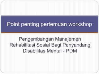 Pengembangan Manajemen
Rehabilitasi Sosial Bagi Penyandang
Disabilitas Mental - PDM
Point penting pertemuan workshop
 