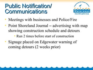 Public Notification/ Communications Meetings with businesses and Police/Fire Point Shoreland Journal  –  advertising with map showing construction schedule and detours Run 2 times before start of construction Signage placed on Edgewater warning of coming detours (2 weeks prior) 