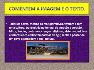 COMENTEM A IMAGEM E O TEXTO. Todos os povos, mesmo os mais primitivos, tiveram e têm uma cultura, transmitida no tempo, de geração a geração. Mitos, lendas, costumes, crenças religiosas, sistemas jurídicos e valores éticos reflectem formas de agir, sentir e pensar de um povo e compõem a sua  cultura .