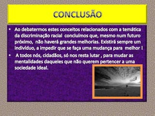 CONCLUSÃOAo debatermos estes conceitos relacionados com a temática da discriminação racial  concluímos que, mesmo num futuro   próximo,  não haverá grandes melhorias. Existirá sempre um indivíduo, a impedir que se faça uma mudança para  melhor ! A todos nós, cidadãos, só nos resta lutar , para mudar as mentalidades daqueles que não querem pertencer a uma sociedade ideal.