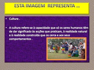 ESTA IMAGEM  REPRESENTA …Cultura .A cultura refere-se à capacidade que só os seres humanos têm de dar significado às acções que praticam, à realidade natural e à realidade construída que os cerca e aos seus comportamentos .