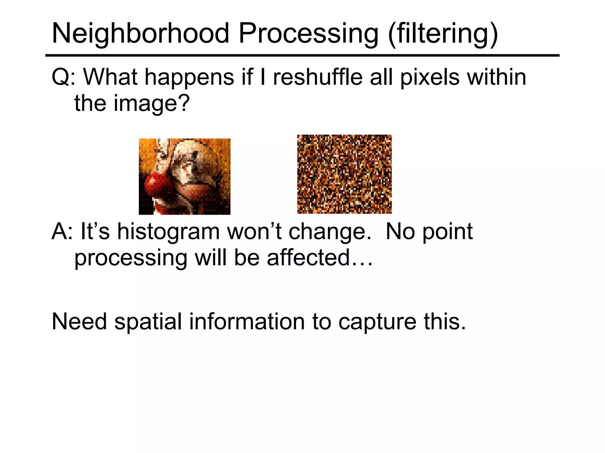 Neighborhood Processing (filtering) Q: What happens if I reshuffle all pixels within the image? A: It’s histogram won’t change.  No point processing will be affected… Need spatial information to capture this.  