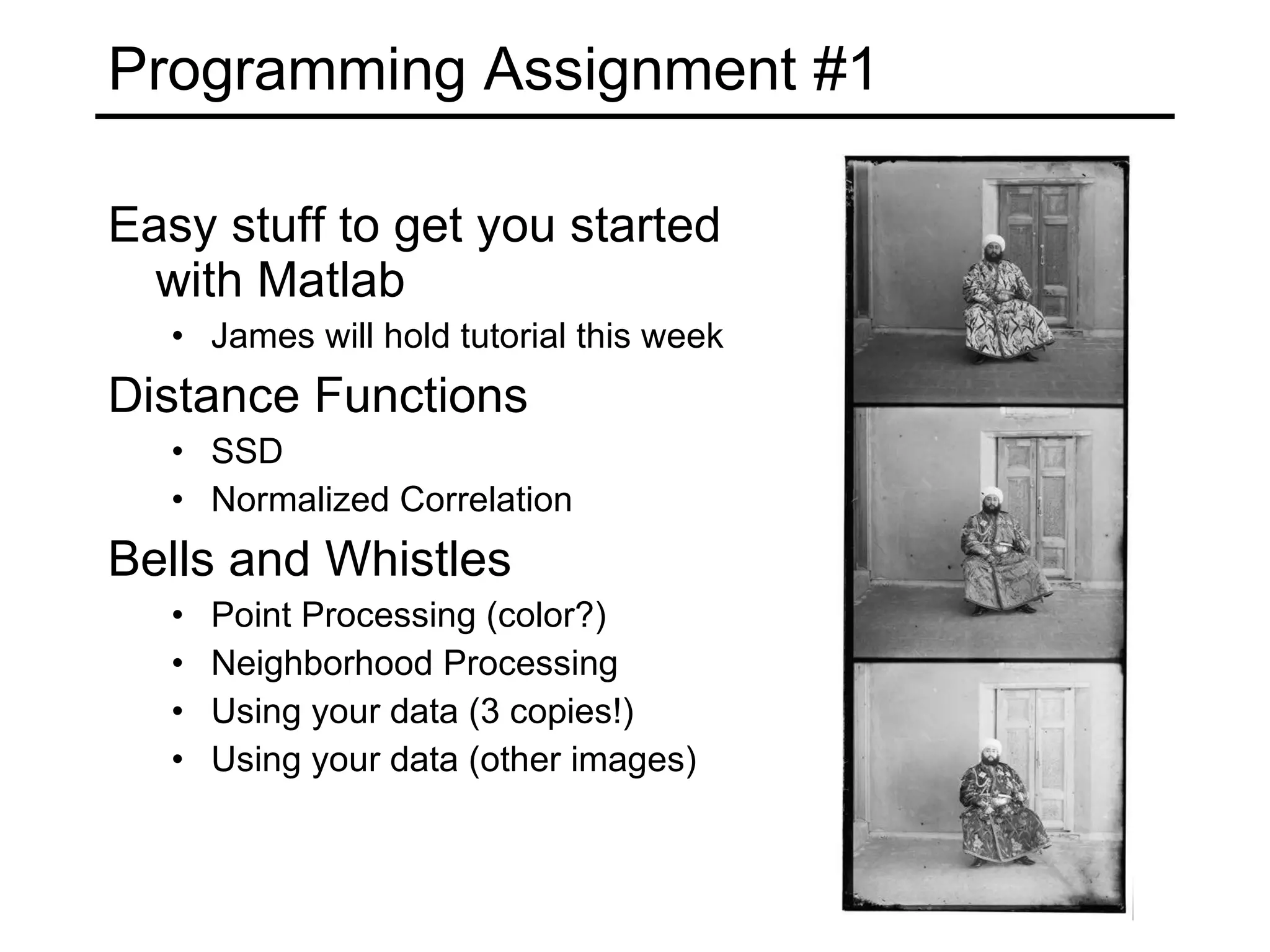 Programming Assignment #1 Easy stuff to get you started with Matlab James will hold tutorial this week Distance Functions SSD Normalized Correlation Bells and Whistles Point Processing (color?) Neighborhood Processing Using your data (3 copies!) Using your data (other images) 