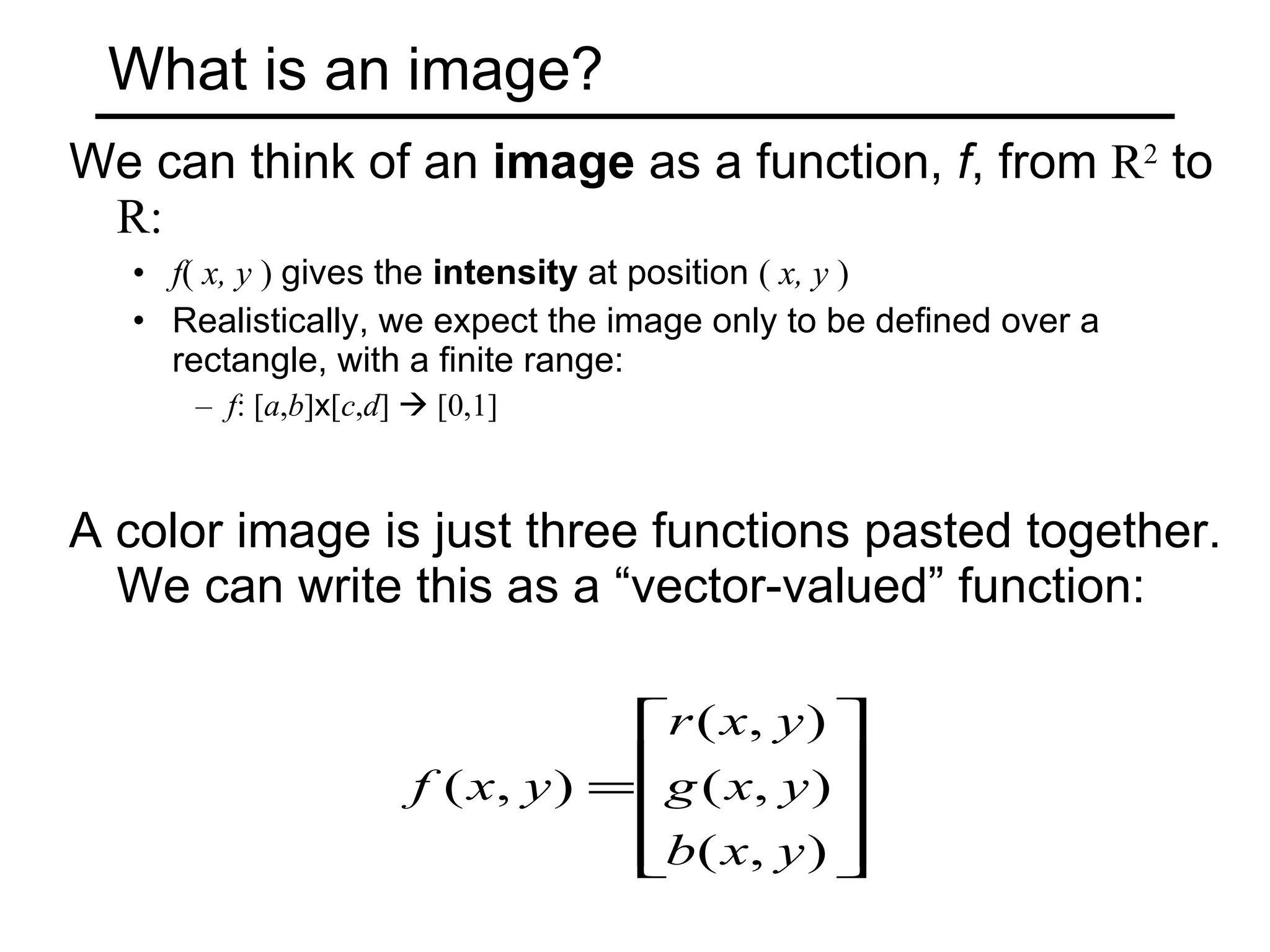 What is an image? We can think of an  image  as a function,  f , from  R 2  to  R: f (  x, y  )  gives the  intensity  at position  (  x, y  )  Realistically, we expect the image only to be defined over a rectangle, with a finite range: f : [ a , b ] x [ c , d ]    [0,1] A color image is just three functions pasted together.  We can write this as a “vector-valued” function:  