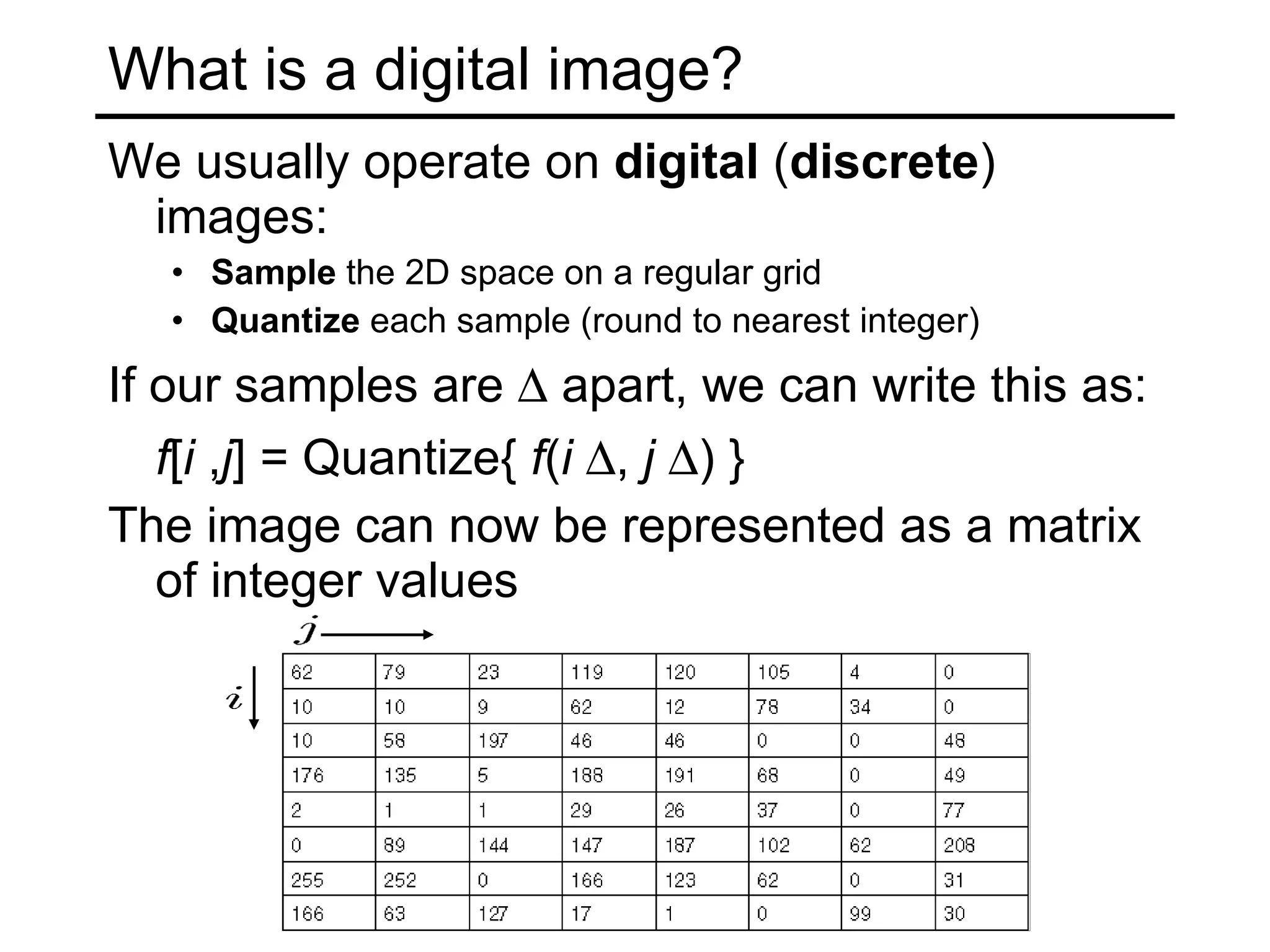 What is a digital image? We usually operate on  digital  ( discrete )   images: Sample  the 2D space on a regular grid Quantize  each sample (round to nearest integer) If our samples are    apart, we can write this as: f [ i  , j ] = Quantize{  f ( i    ,  j    ) } The image can now be represented as a matrix of integer values 