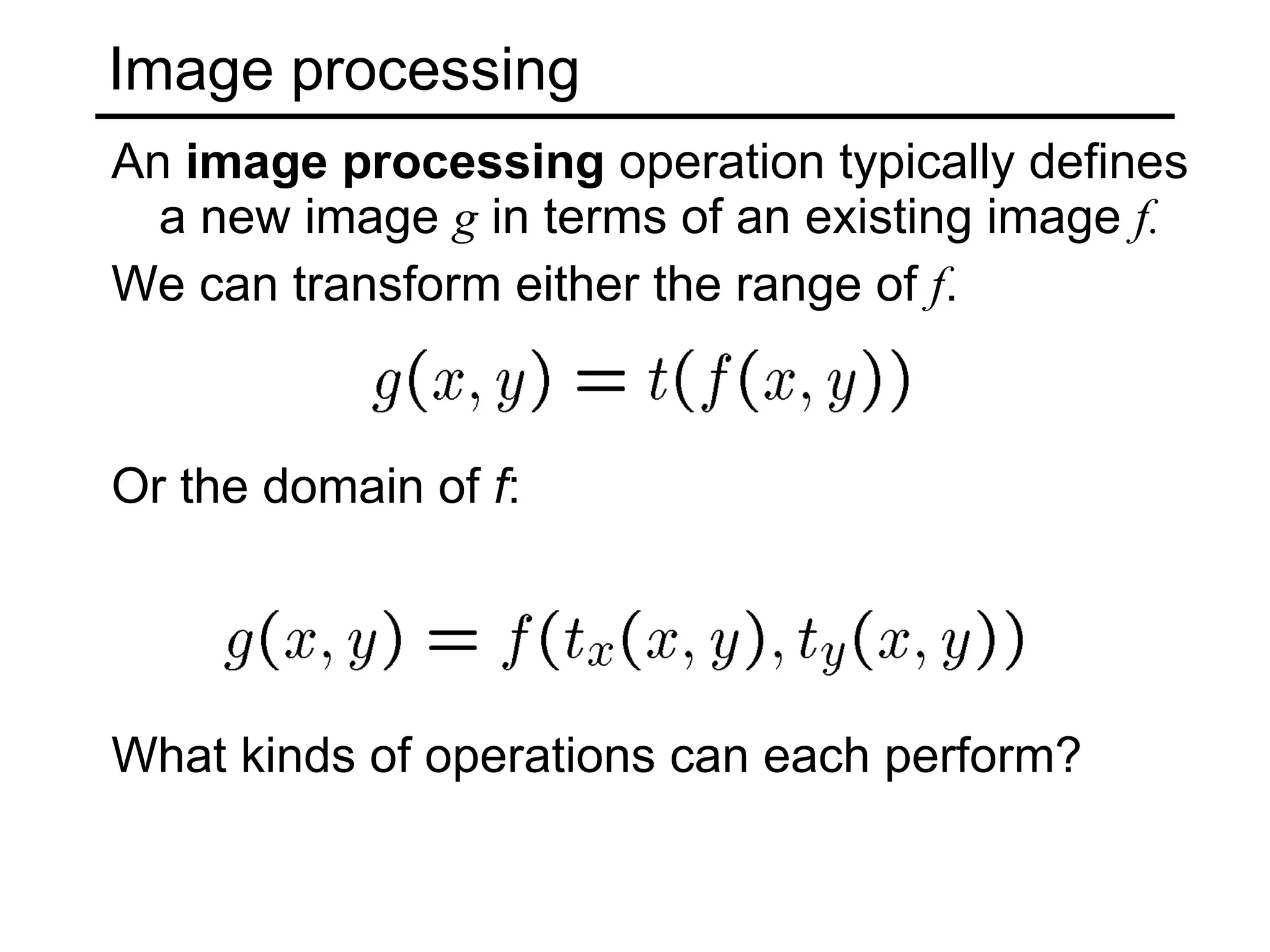 Image processing An  image processing  operation typically defines a new image  g  in terms of an existing image  f. We can transform either the range of  f . Or the domain of  f : What kinds of operations can each perform? 