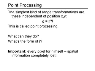 Point Processing The simplest kind of range transformations are these independent of position x,y: g = t(f) This is called point processing. What can they do? What’s the form of  t ? Important:  every pixel for himself – spatial information completely lost! 
