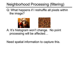 Neighborhood Processing (filtering) Q: What happens if I reshuffle all pixels within the image? A: It’s histogram won’t change.  No point processing will be affected… Need spatial information to capture this.  