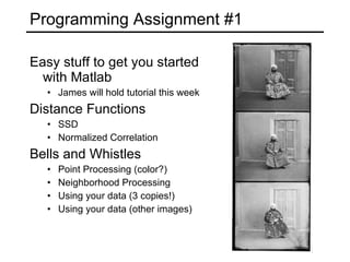 Programming Assignment #1 Easy stuff to get you started with Matlab James will hold tutorial this week Distance Functions SSD Normalized Correlation Bells and Whistles Point Processing (color?) Neighborhood Processing Using your data (3 copies!) Using your data (other images) 